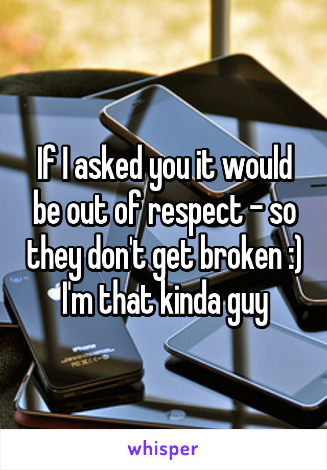 If I asked you it would be out of respect - so they don't get broken :) I'm that kinda guy