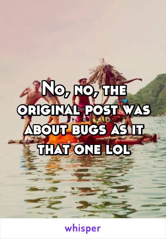 No, no, the original post was about bugs as it that one lol