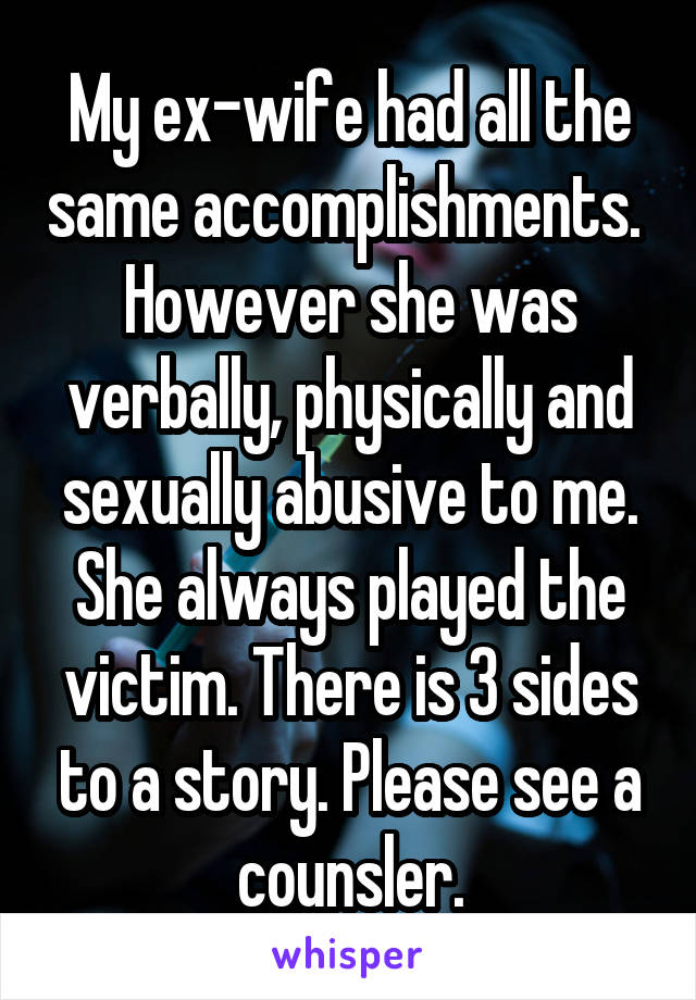 My ex-wife had all the same accomplishments. 
However she was verbally, physically and sexually abusive to me.
She always played the victim. There is 3 sides to a story. Please see a counsler.