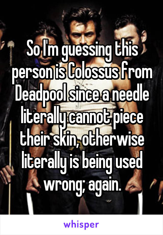 So I'm guessing this person is Colossus from Deadpool since a needle literally cannot piece their skin, otherwise literally is being used wrong; again.