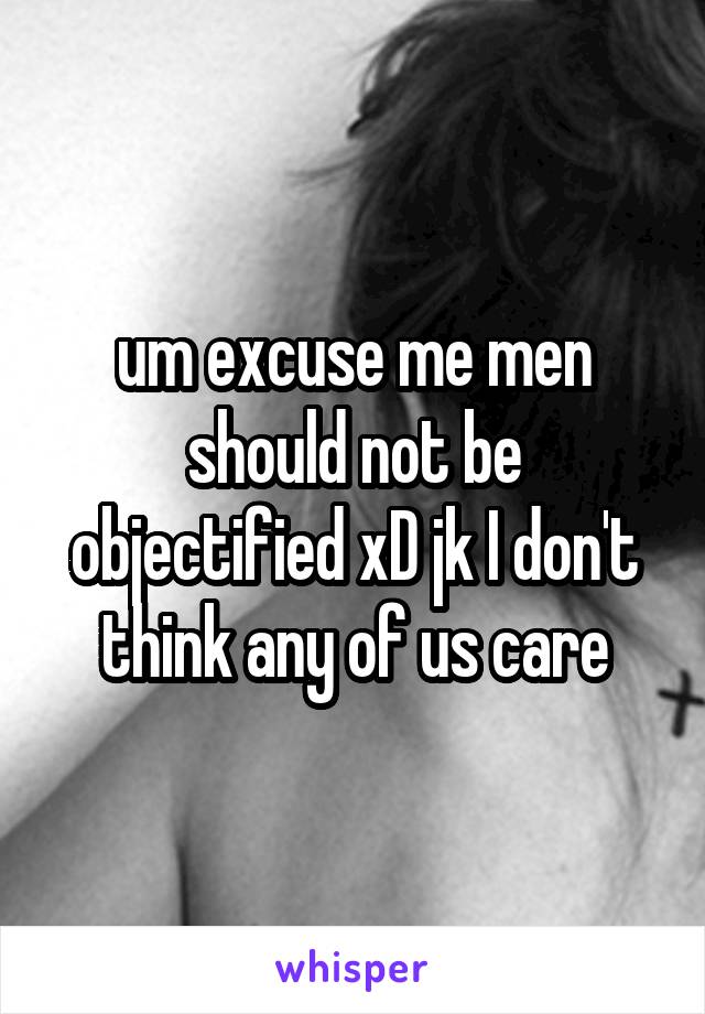 um excuse me men should not be objectified xD jk I don't think any of us care