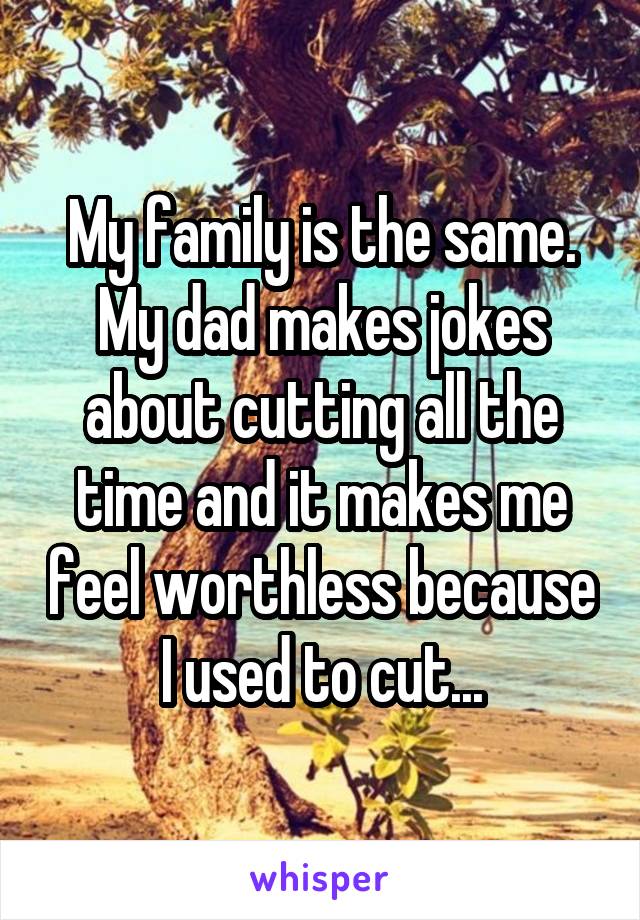 My family is the same. My dad makes jokes about cutting all the time and it makes me feel worthless because I used to cut...