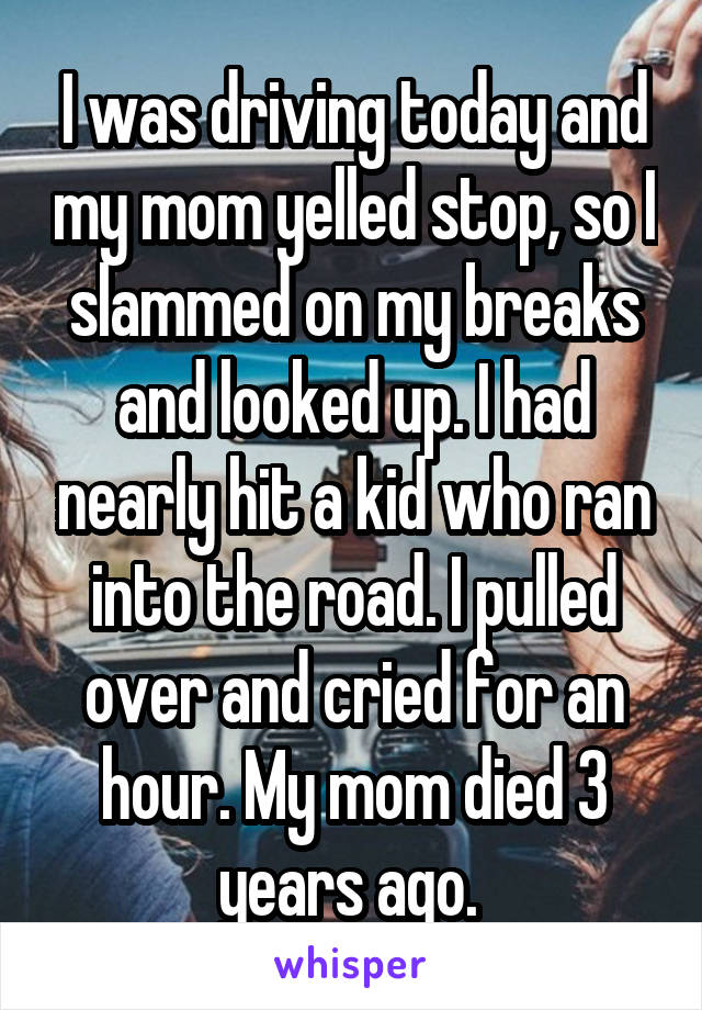 I was driving today and my mom yelled stop, so I slammed on my breaks and looked up. I had nearly hit a kid who ran into the road. I pulled over and cried for an hour. My mom died 3 years ago. 