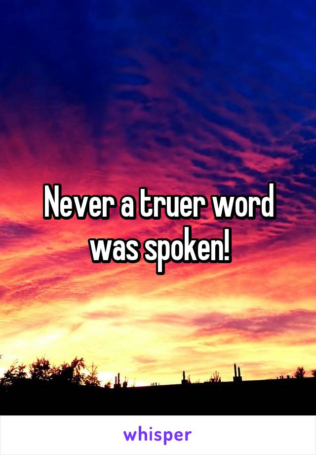 Never a truer word was spoken!
