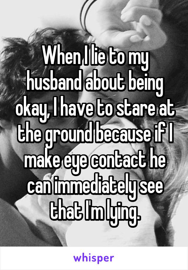 When I lie to my husband about being okay, I have to stare at the ground because if I make eye contact he can immediately see that I'm lying.