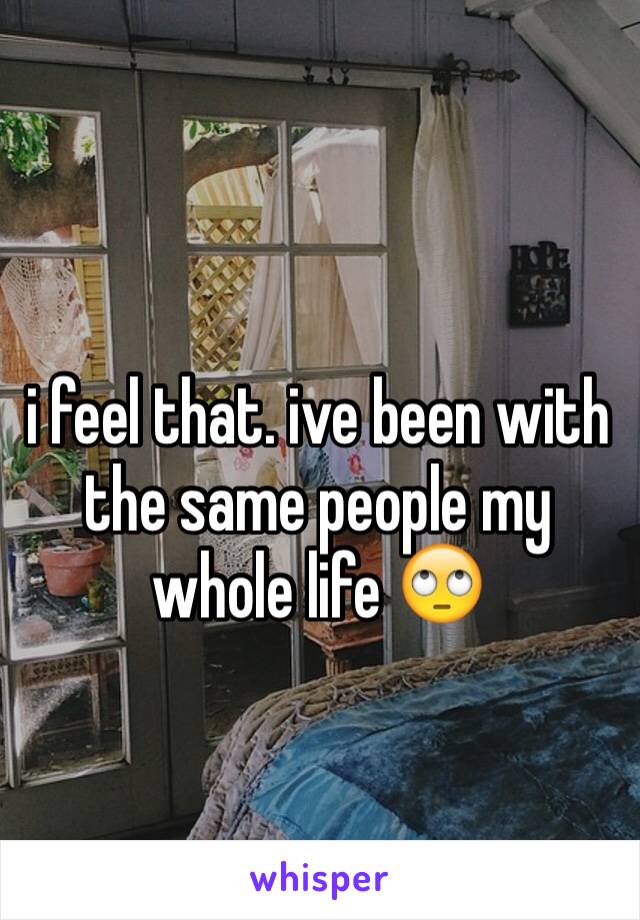 i feel that. ive been with the same people my whole life 🙄