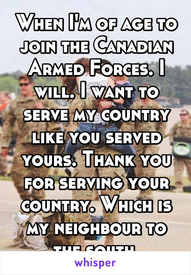 When I'm of age to join the Canadian Armed Forces. I will. I want to serve my country like you served yours. Thank you for serving your country. Which is my neighbour to the south.