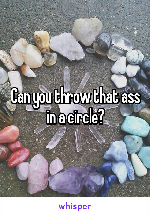 Can you throw that ass in a circle?