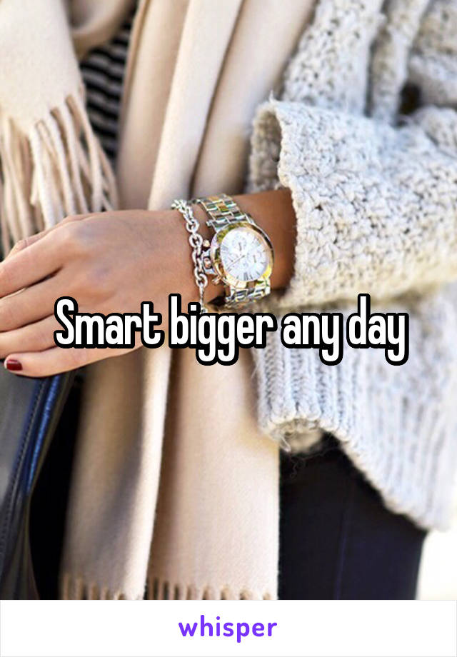 Smart bigger any day