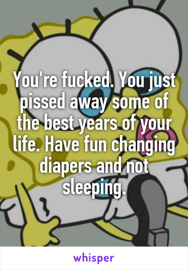 You're fucked. You just pissed away some of the best years of your life. Have fun changing diapers and not sleeping.