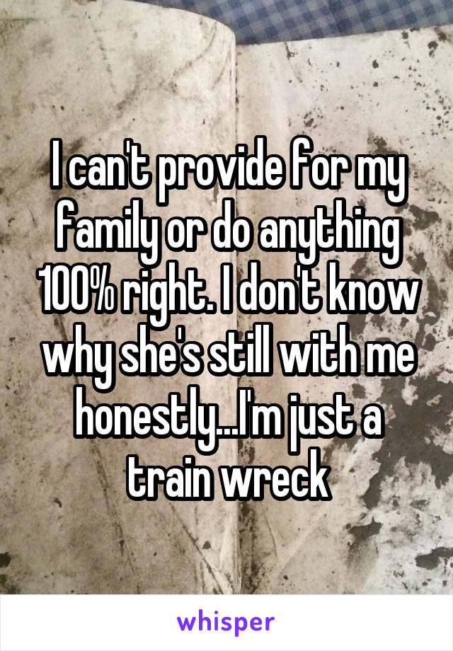 I can't provide for my family or do anything 100% right. I don't know why she's still with me honestly...I'm just a train wreck