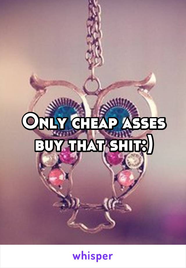 Only cheap asses buy that shit:)