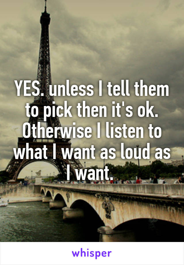 YES. unless I tell them to pick then it's ok. Otherwise I listen to what I want as loud as I want. 