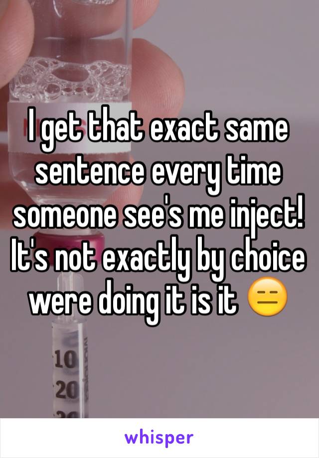 I get that exact same sentence every time someone see's me inject!
It's not exactly by choice were doing it is it 😑