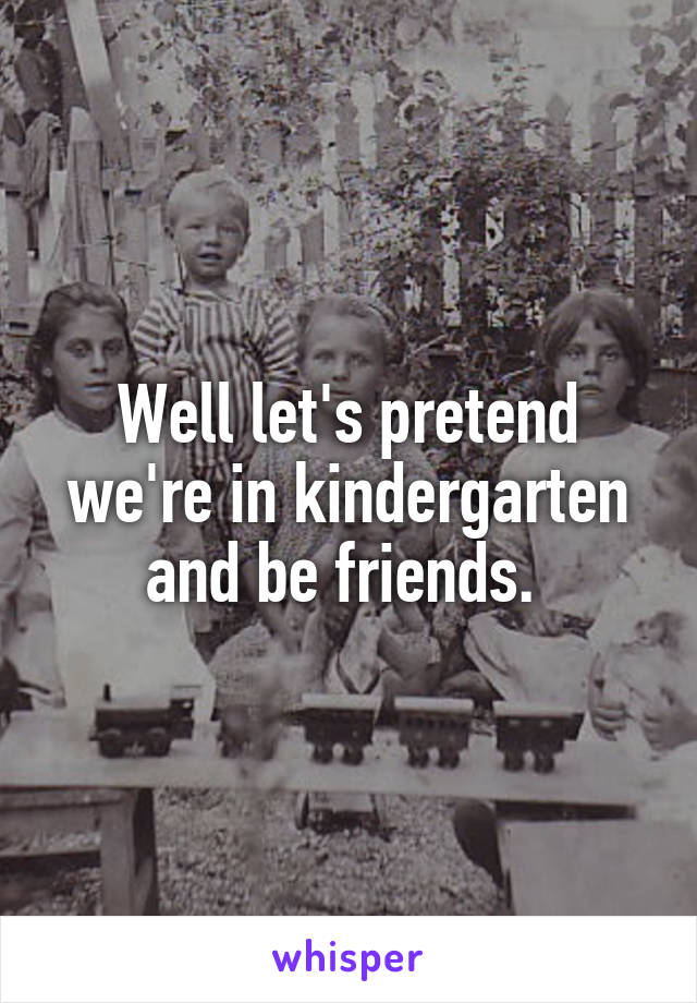 Well let's pretend we're in kindergarten and be friends. 