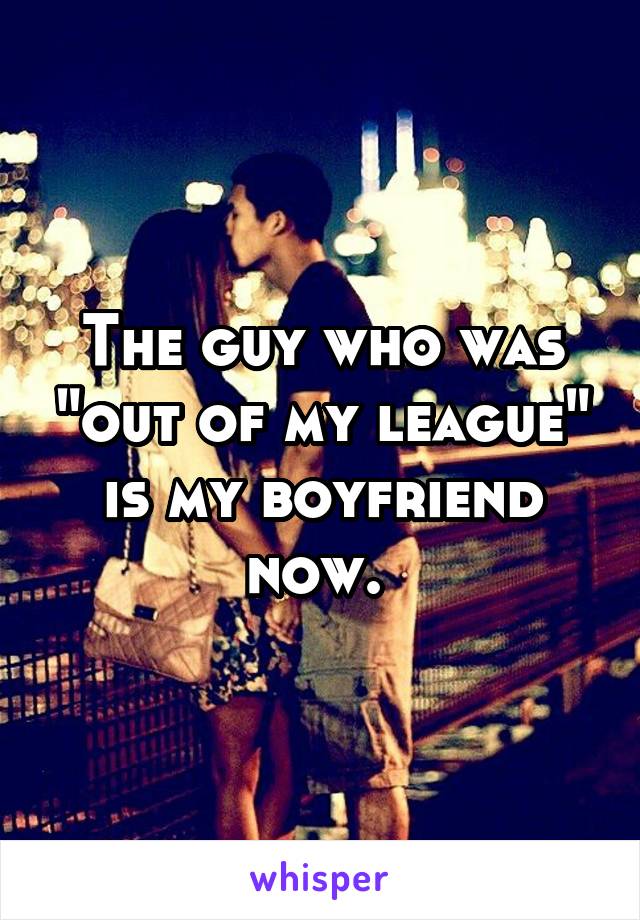 The guy who was "out of my league" is my boyfriend now. 
