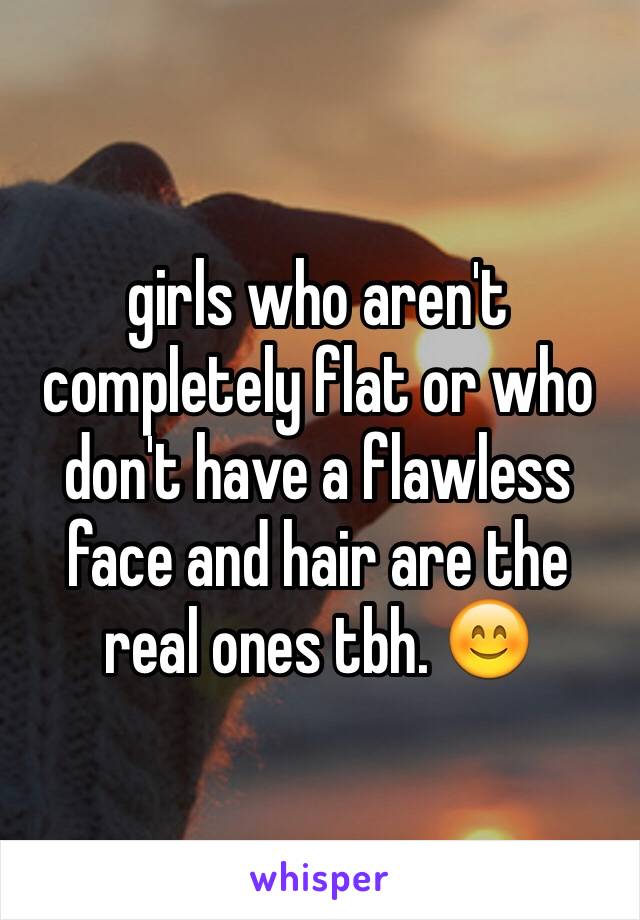 girls who aren't completely flat or who don't have a flawless face and hair are the real ones tbh. 😊