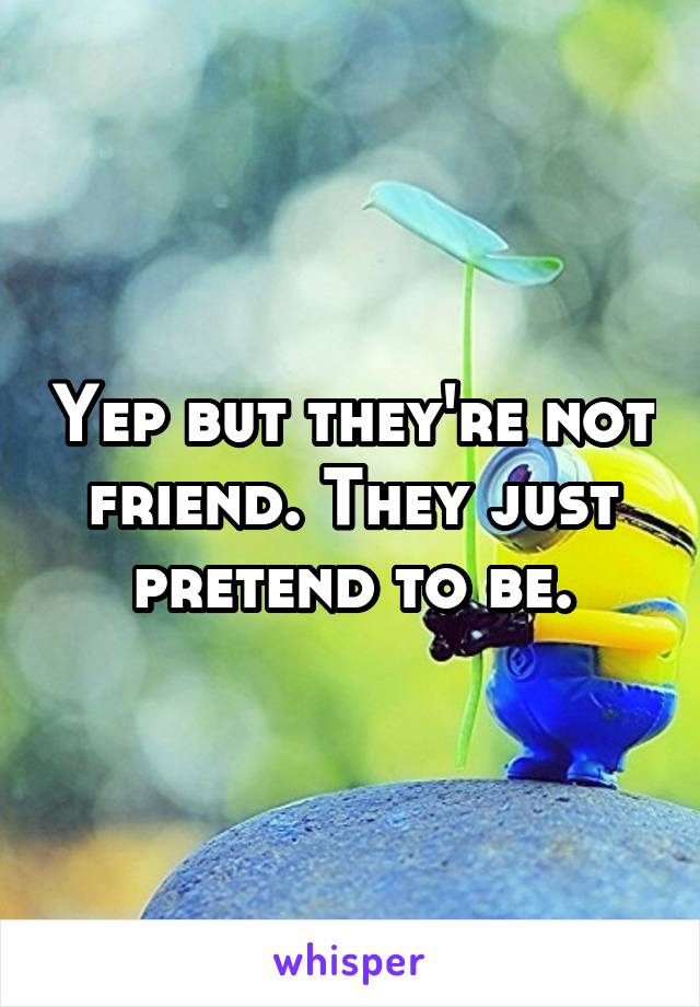 Yep but they're not friend. They just pretend to be.