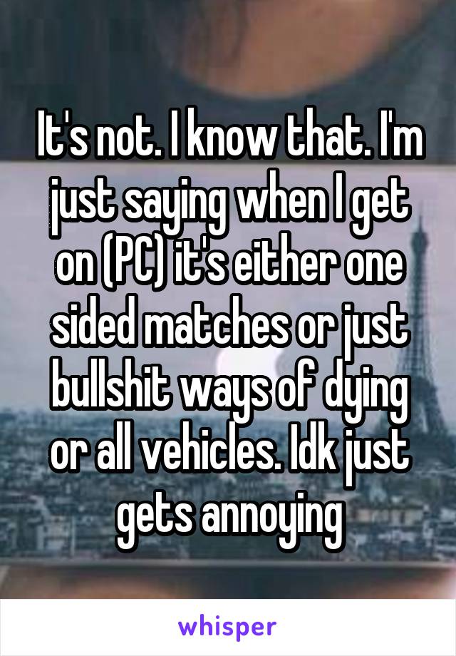 It's not. I know that. I'm just saying when I get on (PC) it's either one sided matches or just bullshit ways of dying or all vehicles. Idk just gets annoying