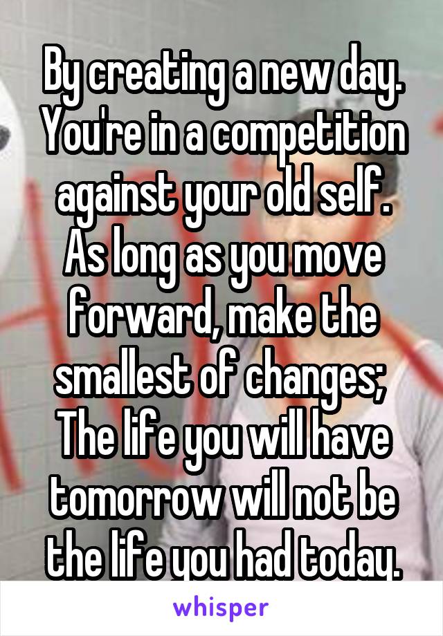 By creating a new day. You're in a competition against your old self.
As long as you move forward, make the smallest of changes;  The life you will have tomorrow will not be the life you had today.