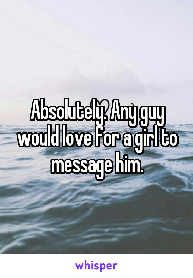 Absolutely. Any guy would love for a girl to message him.