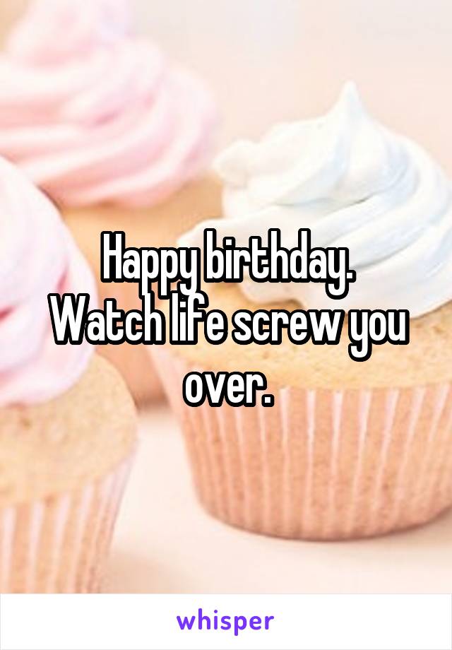 Happy birthday.
Watch life screw you over.