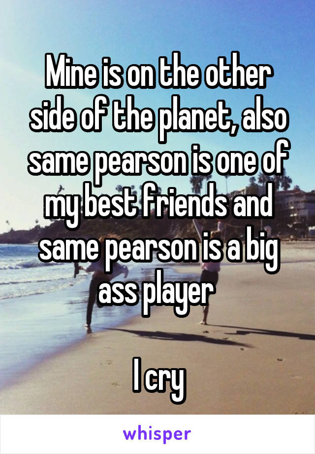 Mine is on the other side of the planet, also same pearson is one of my best friends and same pearson is a big ass player 

I cry