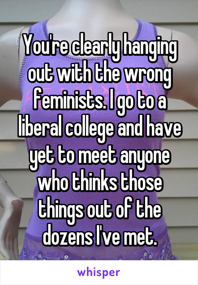 You're clearly hanging out with the wrong feminists. I go to a liberal college and have yet to meet anyone who thinks those things out of the dozens I've met.