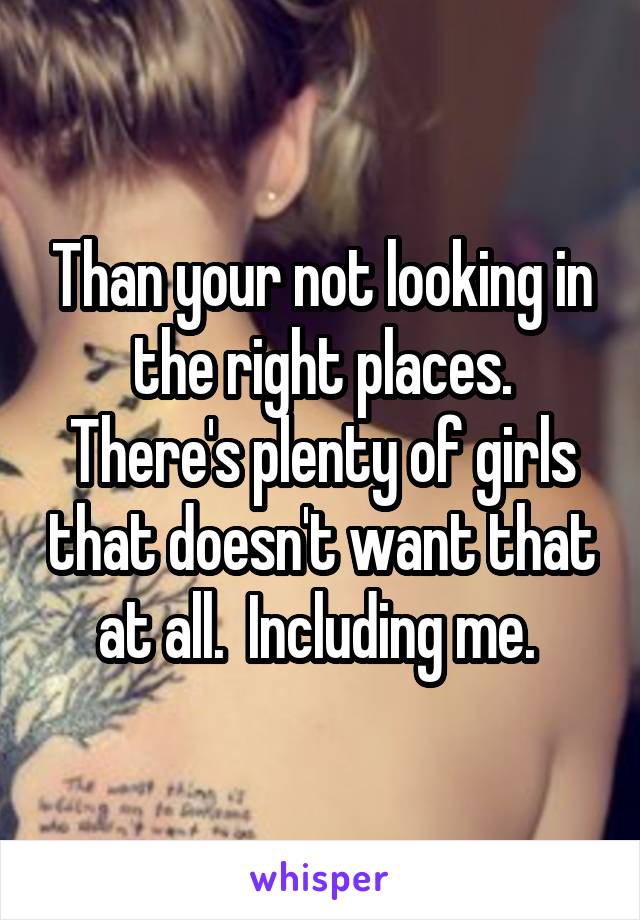 Than your not looking in the right places. There's plenty of girls that doesn't want that at all.  Including me. 