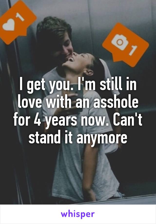 I get you. I'm still in love with an asshole for 4 years now. Can't stand it anymore