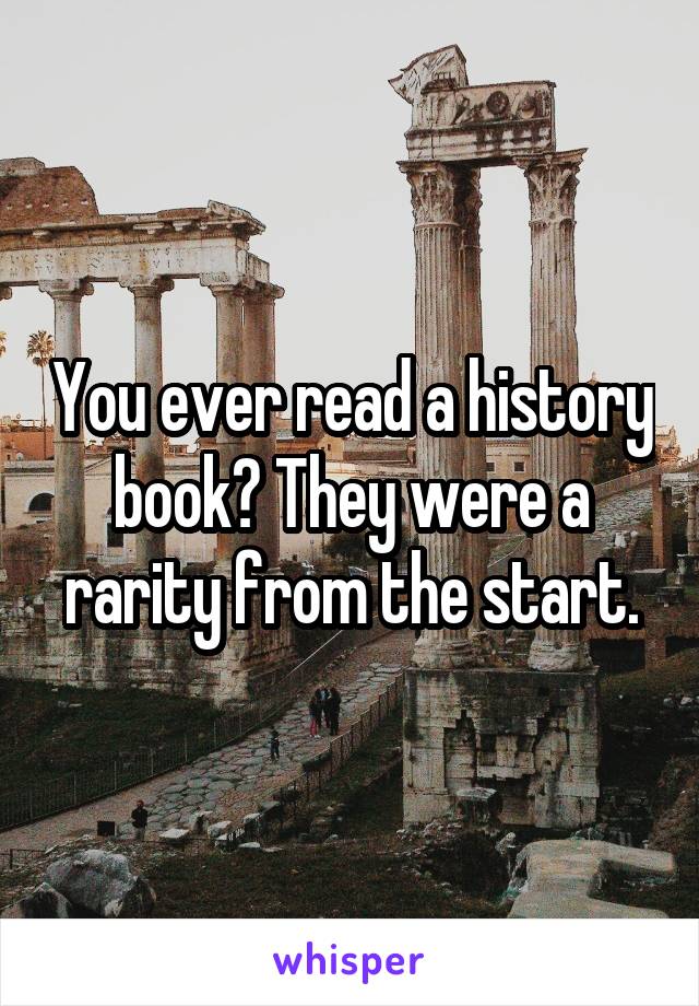 You ever read a history book? They were a rarity from the start.