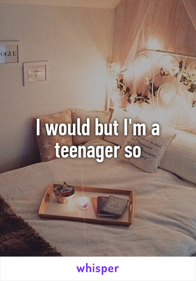 I would but I'm a teenager so