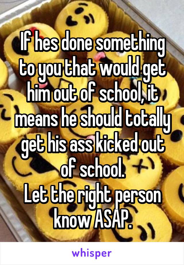 If hes done something to you that would get him out of school, it means he should totally get his ass kicked out of school.
Let the right person know ASAP.