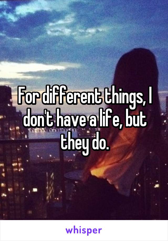 For different things, I don't have a life, but they do.