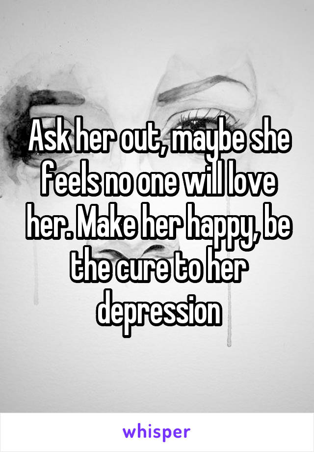 Ask her out, maybe she feels no one will love her. Make her happy, be the cure to her depression