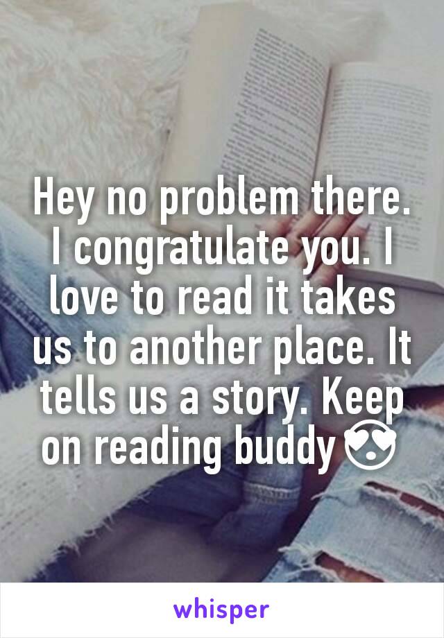 Hey no problem there. I congratulate you. I love to read it takes us to another place. It tells us a story. Keep on reading buddy😍