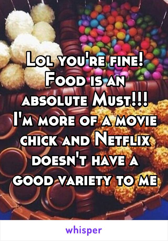 Lol you're fine! Food is an absolute Must!!! I'm more of a movie chick and Netflix doesn't have a good variety to me