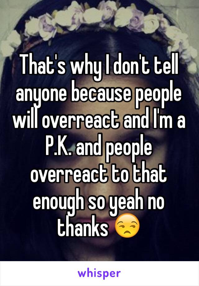 That's why I don't tell anyone because people will overreact and I'm a P.K. and people overreact to that enough so yeah no thanks 😒