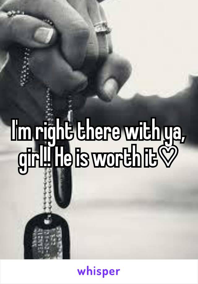 I'm right there with ya, girl!! He is worth it♡