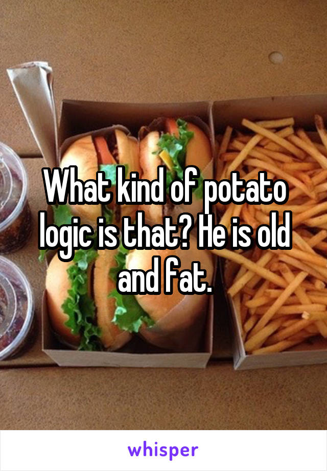 What kind of potato logic is that? He is old and fat.