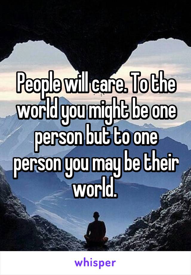 People will care. To the world you might be one person but to one person you may be their world. 