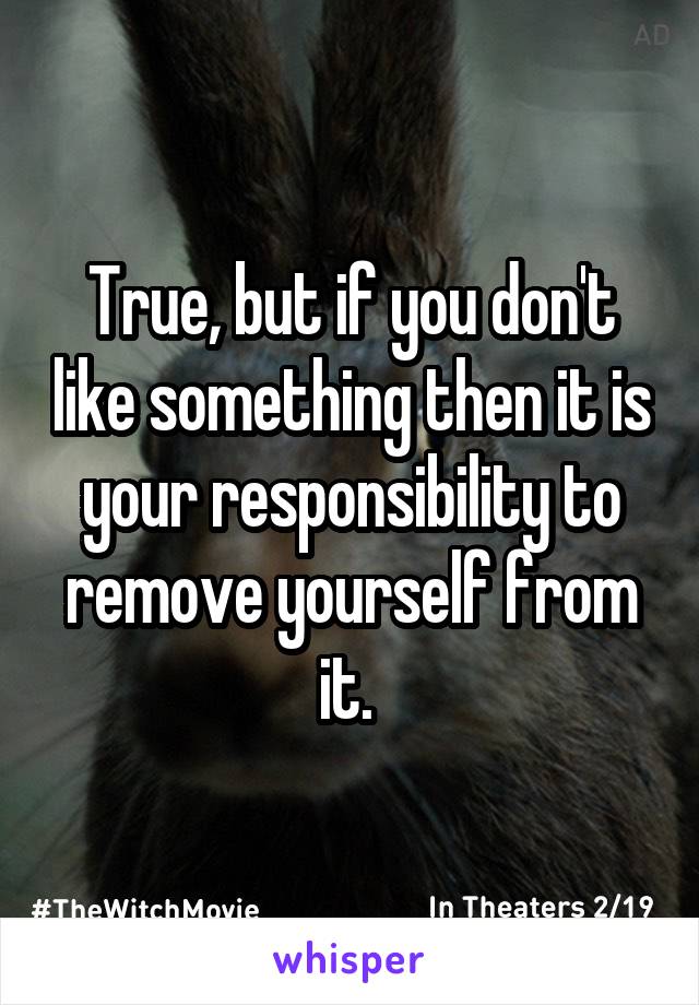 True, but if you don't like something then it is your responsibility to remove yourself from it. 