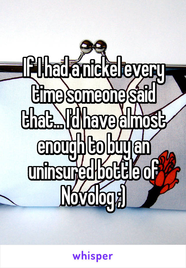 If I had a nickel every time someone said that... I'd have almost enough to buy an uninsured bottle of Novolog ;)