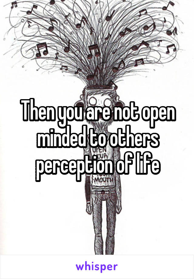 Then you are not open minded to others perception of life