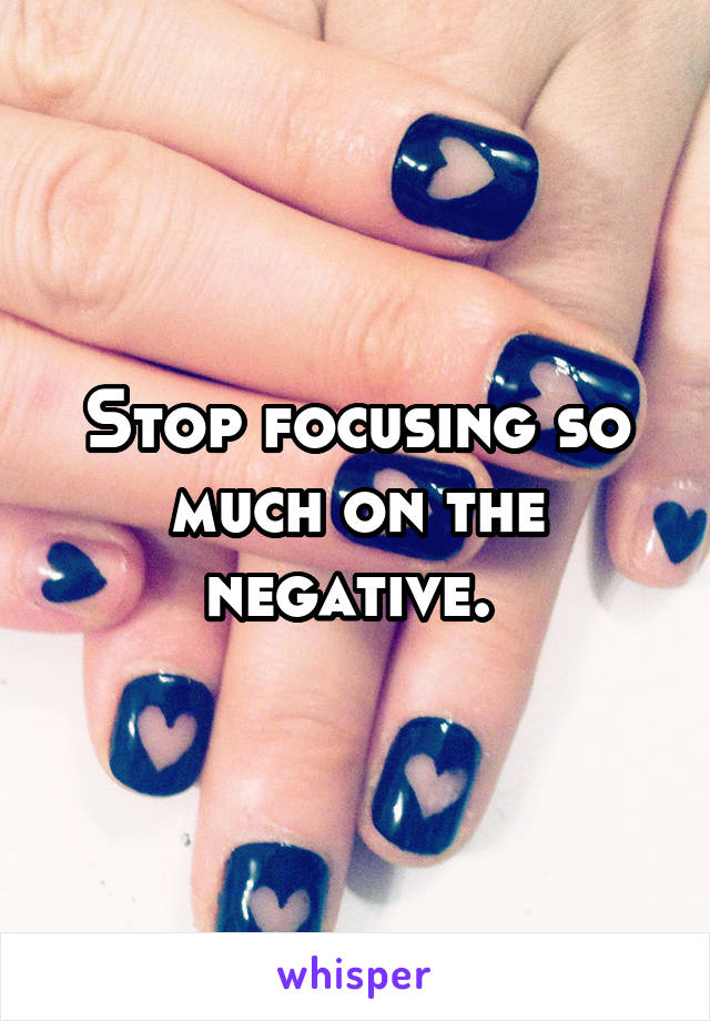 Stop focusing so much on the negative. 