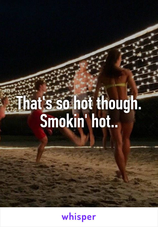 That's so hot though.
Smokin' hot..
