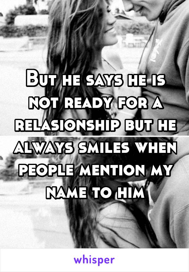 But he says he is not ready for a relasionship but he always smiles when people mention my name to him