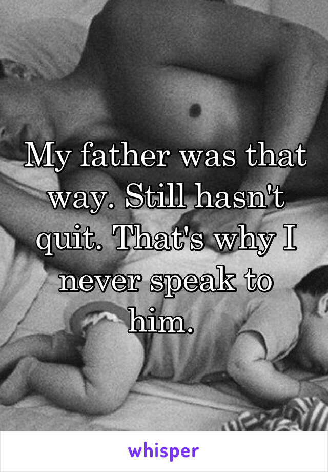 My father was that way. Still hasn't quit. That's why I never speak to him. 