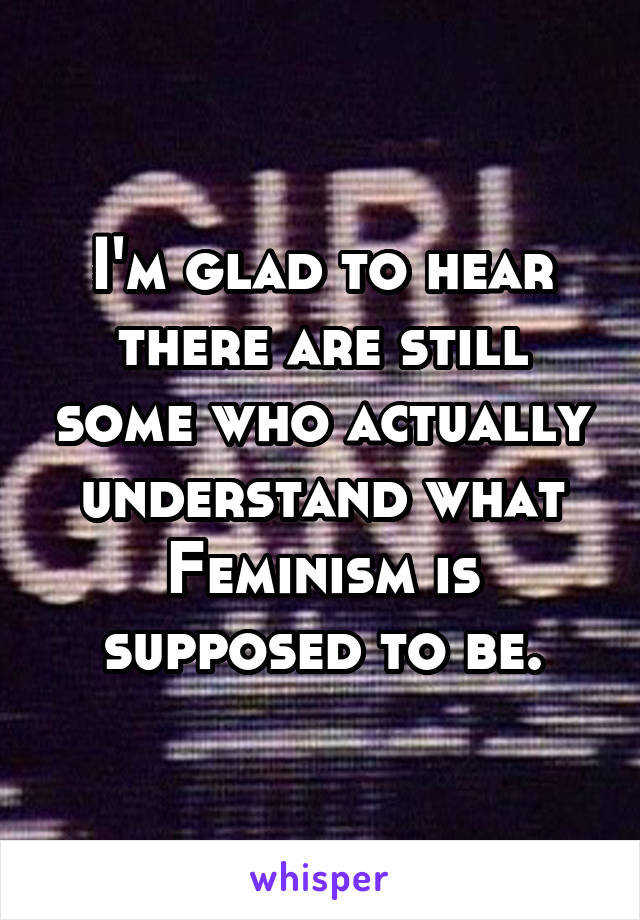 I'm glad to hear there are still some who actually understand what Feminism is supposed to be.
