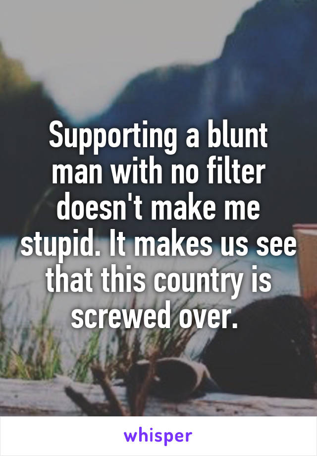 Supporting a blunt man with no filter doesn't make me stupid. It makes us see that this country is screwed over. 